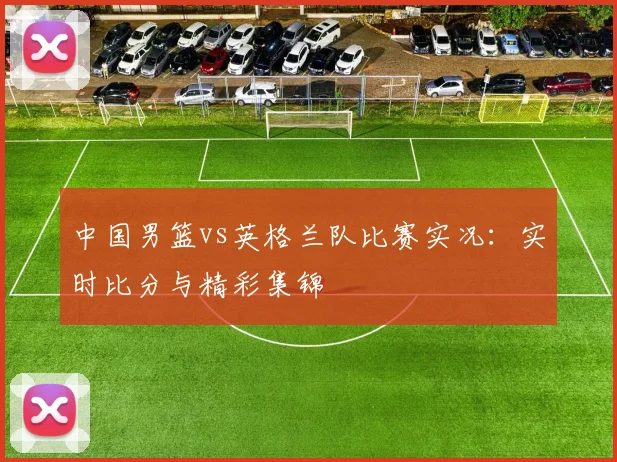中国男篮vs英格兰队比赛实况：实时比分与精彩集锦