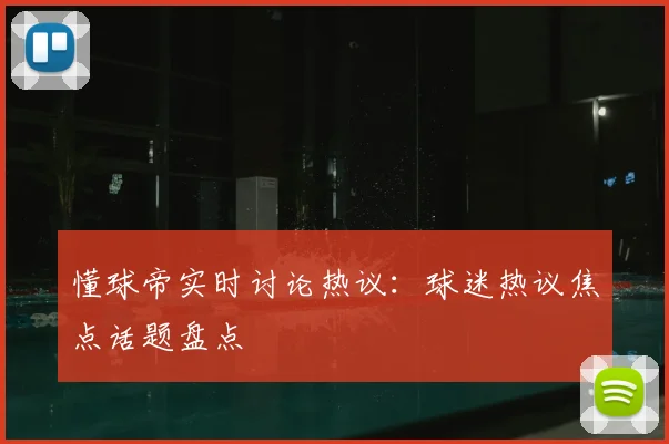 懂球帝实时讨论热议：球迷热议焦点话题盘点