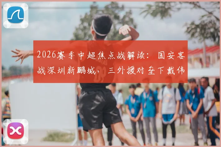 2026赛季中超焦点战解读：国安客战深圳新鹏城，三外援对垒下戴伟浚能否成关键先生？