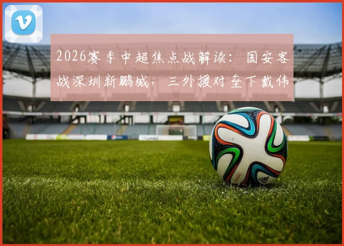 2026赛季中超焦点战解读：国安客战深圳新鹏城，三外援对垒下戴伟浚能否成关键先生？