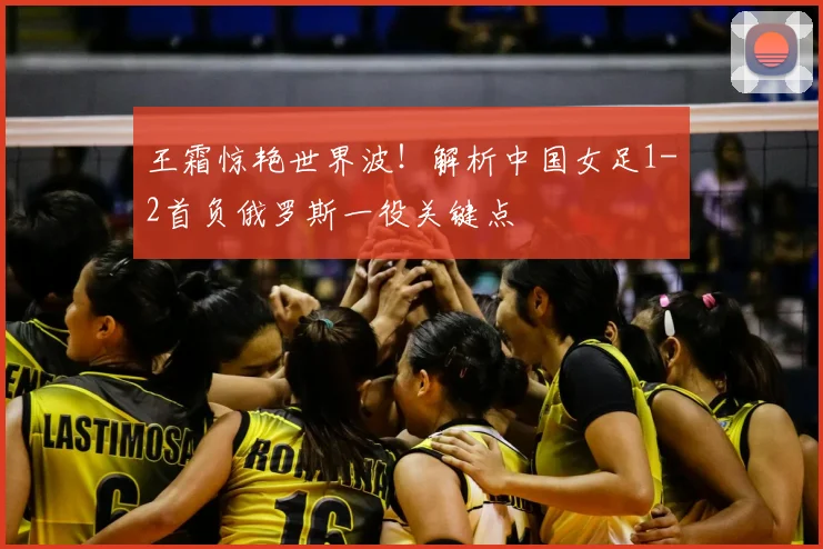 王霜惊艳世界波！解析中国女足1-2首负俄罗斯一役关键点