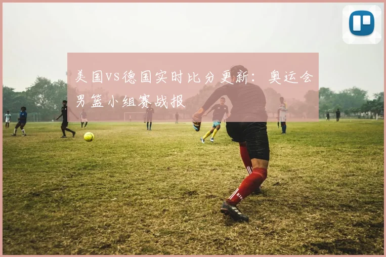 美国vs德国实时比分更新：奥运会男篮小组赛战报